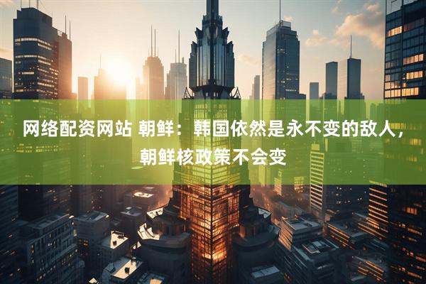 网络配资网站 朝鲜：韩国依然是永不变的敌人，朝鲜核政策不会变