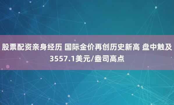 股票配资亲身经历 国际金价再创历史新高 盘中触及3557.1美元/盎司高点
