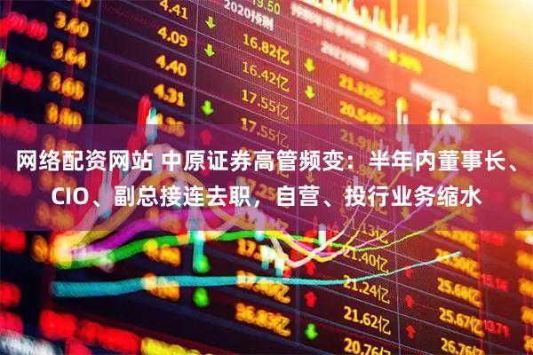 网络配资网站 中原证券高管频变：半年内董事长、CIO、副总接连去职，自营、投行业务缩水