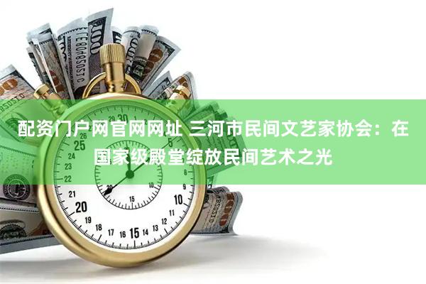 配资门户网官网网址 三河市民间文艺家协会：在国家级殿堂绽放民间艺术之光