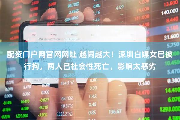 配资门户网官网网址 越闹越大！深圳白嫖女已被行拘，两人已社会性死亡，影响太恶劣