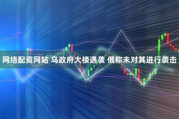 网络配资网站 乌政府大楼遇袭 俄称未对其进行袭击