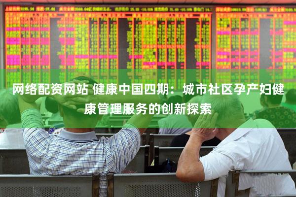 网络配资网站 健康中国四期：城市社区孕产妇健康管理服务的创新探索