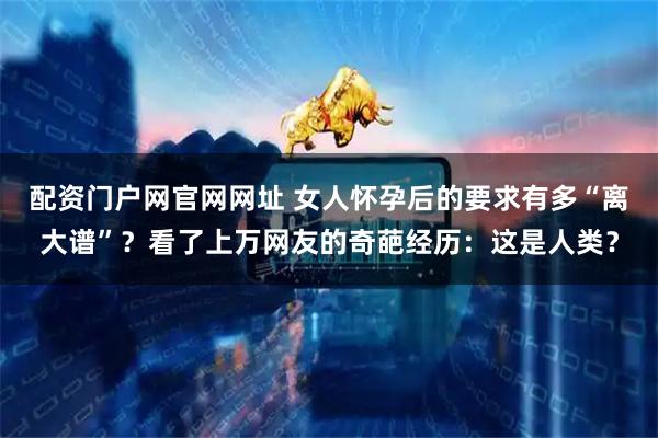 配资门户网官网网址 女人怀孕后的要求有多“离大谱”？看了上万网友的奇葩经历：这是人类？