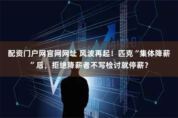 配资门户网官网网址 风波再起!匹克“集体降薪”后,拒绝降薪者不写检讨就停薪?