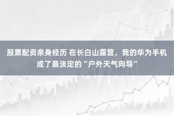 股票配资亲身经历 在长白山露营,我的华为手机成了最淡定的“户外天气向导”