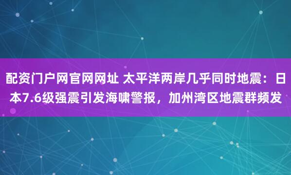 配资门户网官网网址 太平洋两岸几乎同时地震：日本7.6级强震引发海啸警报，加州湾区地震群频发