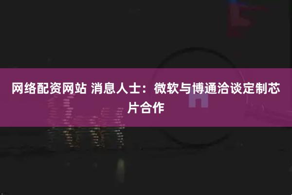 网络配资网站 消息人士：微软与博通洽谈定制芯片合作