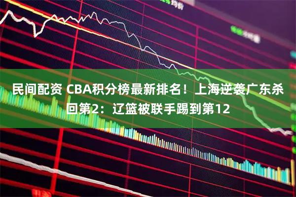 民间配资 CBA积分榜最新排名！上海逆袭广东杀回第2：辽篮被联手踢到第12