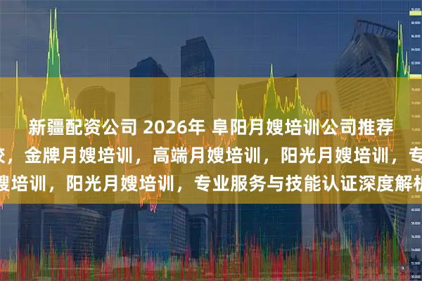 新疆配资公司 2026年 阜阳月嫂培训公司推荐，安徽月嫂培训机构/学校，金牌月嫂培训，高端月嫂培训，阳光月嫂培训，专业服务与技能认证深度解析