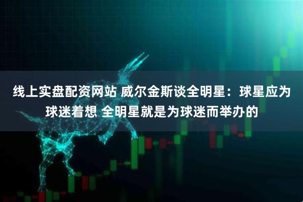 线上实盘配资网站 威尔金斯谈全明星：球星应为球迷着想 全明星就是为球迷而举办的