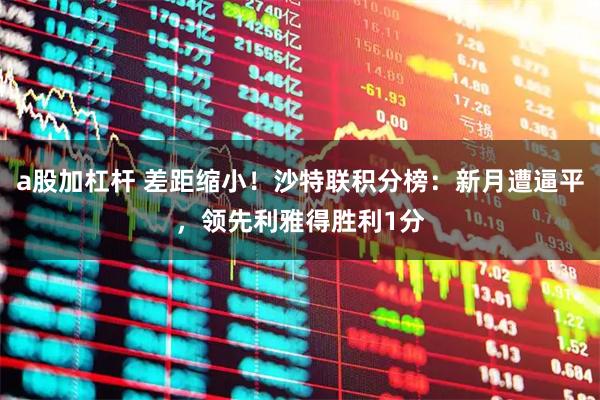 a股加杠杆 差距缩小！沙特联积分榜：新月遭逼平，领先利雅得胜利1分