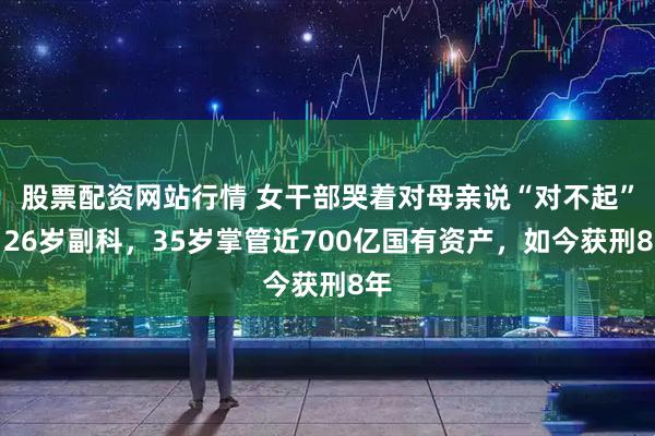 股票配资网站行情 女干部哭着对母亲说“对不起”!26岁副科,35岁掌管近700亿国有资产,如今获刑8年