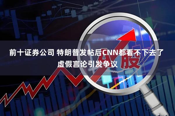前十证券公司 特朗普发帖后CNN都看不下去了 虚假言论引发争议