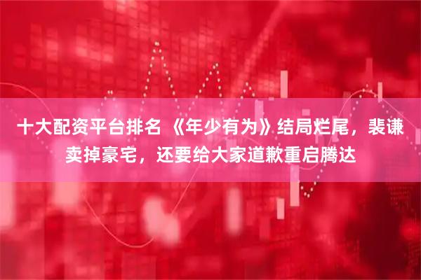 十大配资平台排名 《年少有为》结局烂尾，裴谦卖掉豪宅，还要给大家道歉重启腾达