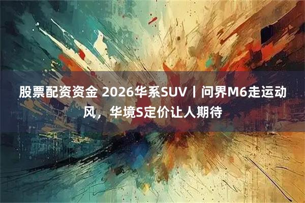 股票配资资金 2026华系SUV丨问界M6走运动风，华境S定价让人期待