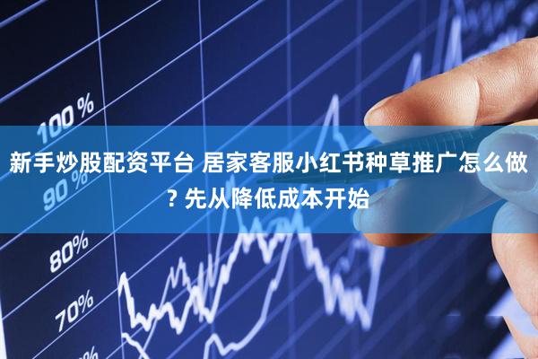 新手炒股配资平台 居家客服小红书种草推广怎么做? 先从降低成本开始