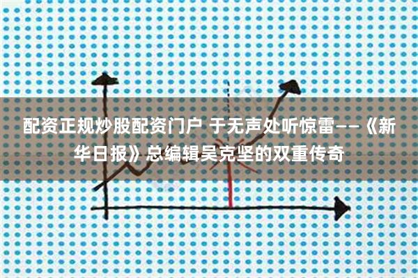 配资正规炒股配资门户 于无声处听惊雷——《新华日报》总编辑吴克坚的双重传奇
