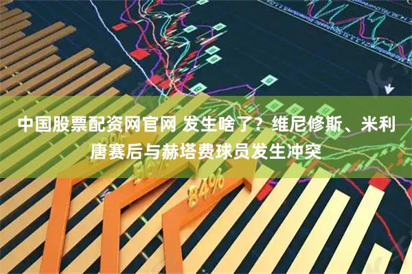中国股票配资网官网 发生啥了？维尼修斯、米利唐赛后与赫塔费球员发生冲突