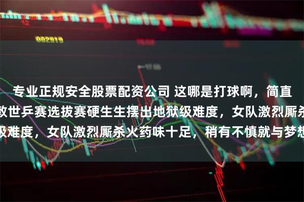 专业正规安全股票配资公司 这哪是打球啊，简直就是在玩心跳，国乒伦敦世乒赛选拔赛硬生生摆出地狱级难度，女队激烈厮杀火药味十足，稍有不慎就与梦想无缘