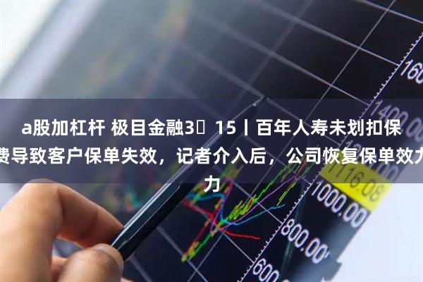 a股加杠杆 极目金融3・15丨百年人寿未划扣保费导致客户保单失效,记者介入后,公司恢复保单效力