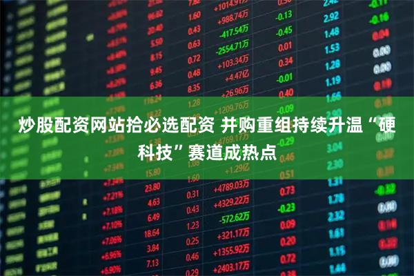 炒股配资网站拾必选配资 并购重组持续升温“硬科技”赛道成热点