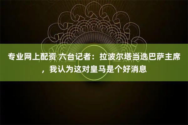 专业网上配资 六台记者：拉波尔塔当选巴萨主席，我认为这对皇马是个好消息