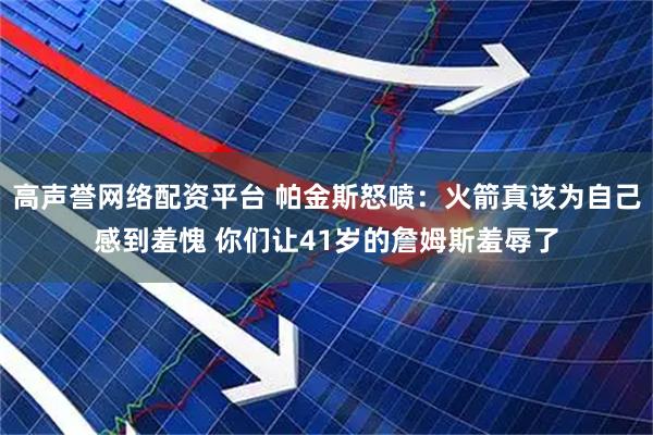 高声誉网络配资平台 帕金斯怒喷：火箭真该为自己感到羞愧 你们让41岁的詹姆斯羞辱了