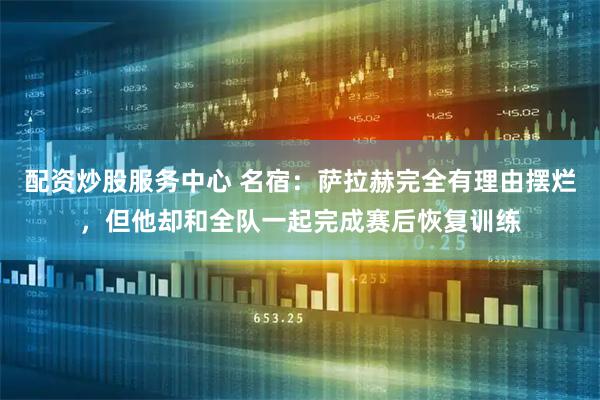 配资炒股服务中心 名宿：萨拉赫完全有理由摆烂，但他却和全队一起完成赛后恢复训练