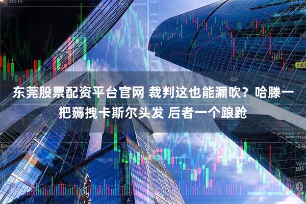 东莞股票配资平台官网 裁判这也能漏吹？哈滕一把薅拽卡斯尔头发 后者一个踉跄