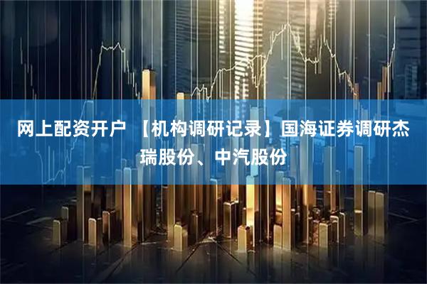 网上配资开户 【机构调研记录】国海证券调研杰瑞股份、中汽股份