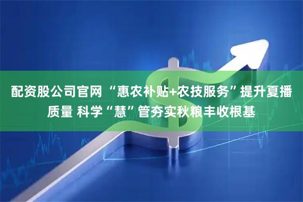 配资股公司官网 “惠农补贴+农技服务”提升夏播质量 科学“慧”管夯实秋粮丰收根基
