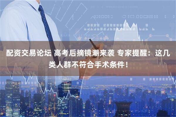 配资交易论坛 高考后摘镜潮来袭 专家提醒：这几类人群不符合手术条件！