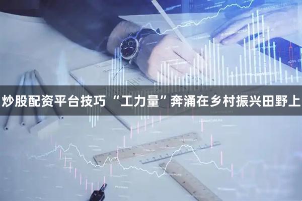 炒股配资平台技巧 “工力量”奔涌在乡村振兴田野上