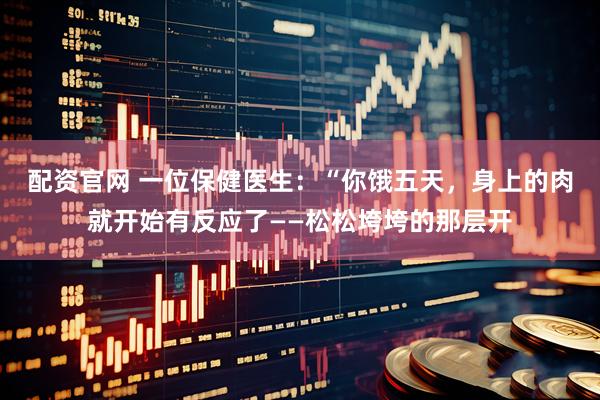 配资官网 一位保健医生:“你饿五天,身上的肉就开始有反应了——松松垮垮的那层开