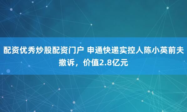 配资优秀炒股配资门户 申通快递实控人陈小英前夫撤诉,价值2.8亿元