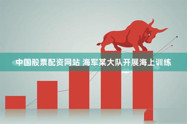 中国股票配资网站 海军某大队开展海上训练
